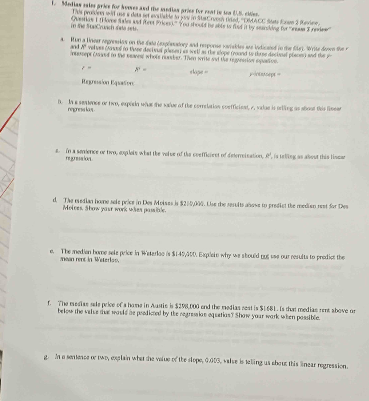 Median sales price for homes and the median price for rent in ten U.S. cities. 
This problem will use a data set available to you in StatCrunch titled, ''DMACC Stats Exam 2 Review, 
Question 1 (Home Sales and Rent Prices).'' You should be able to find it by searching for ''exam 2 review'' 
in the StatCrunch data sets. 
a. Run a linear regression on the data (explanatory and response variables are indicated in the file). Write down the 
and R^2 values (round to three decimal places) as well as the slope (round to three decimal places) and the y - 
intercept (round to the nearest whole number. Then write out the regression equation.
r=
R^2=
slops = y-intercept = 
Regression Equation: 
b. In a sentence or two, explain what the value of the correlation coefficient, r, value is telling us about this linear 
regression. 
c. In a sentence or two, explain what the value of the coefficient of determination, R, is telling us about this linear 
regression. 
d. The median home sale price in Des Moines is $210,000. Use the results above to predict the median rent for Des 
Moines. Show your work when possible. 
e. The median home sale price in Waterloo is $140,000. Explain why we should not use our results to predict the 
mean rent in Waterloo. 
f. The median sale price of a home in Austin is $298,000 and the median rent is $1681. Is that median rent above or 
below the value that would be predicted by the regression equation? Show your work when possible. 
g. In a sentence or two, explain what the value of the slope, 0.003, value is telling us about this linear regression.