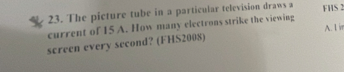 The picture tube in a particular television draws a FHS 2
current of 15 A. How many electrons strike the viewing 
A. I in 
screen every second? (FHS2008)