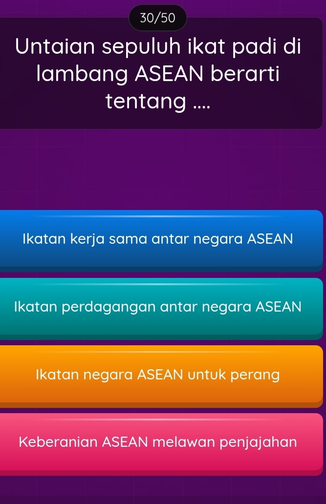 30/50
Untaian sepuluh ikat padi di
lambang ASEAN berarti
tentang ....
Ikatan kerja sama antar negara ASEAN
Ikatan perdagangan antar negara ASEAN
Ikatan negara ASEAN untuk perang
Keberanian ASEAN melawan penjajahan