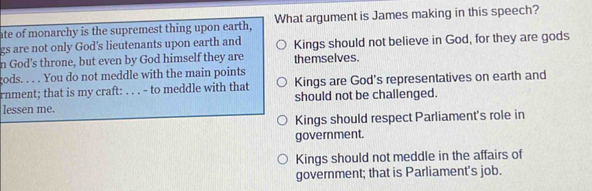 ate of monarchy is the supremest thing upon earth, What argument is James making in this speech?
gs are not only God's lieutenants upon earth and Kings should not believe in God, for they are gods
n God's throne, but even by God himself they are themselves.
gods. . . . You do not meddle with the main points Kings are God’s representatives on earth and
rnment; that is my craft: . . . - to meddle with that
lessen me. should not be challenged.
Kings should respect Parliament's role in
government.
Kings should not meddle in the affairs of
government; that is Parliament's job.