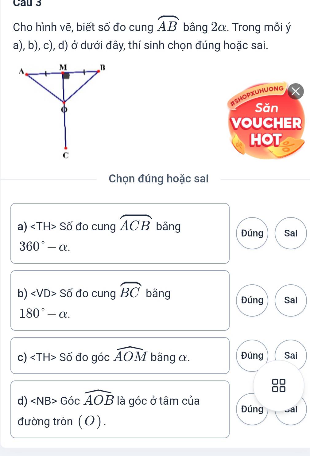 Cau 3 
Cho hình vẽ, biết số đo cung widehat AB bằng 2α. Trong mỗi ý 
a), b), c), d) ở dưới đây, thí sinh chọn đúng hoặc sai. 
#SHOPXUHUONG 
Săn 
VOUCHER 
HOT 
Chọn đúng hoặc sai 
a) Số đo cung widehat ACB bằng Sai 
Đúng
360°-alpha. 
b) ∠ VD> Số đo cung widehat BC bằng 
Đúng Sai
180°-alpha. 
c) a Số đo góc widehat AOM bằng α. Đúng Sai 
d) ∠ NB>Gocwidehat AOB là góc ở tâm của 
Đúng Sai 
đường tròn (O).