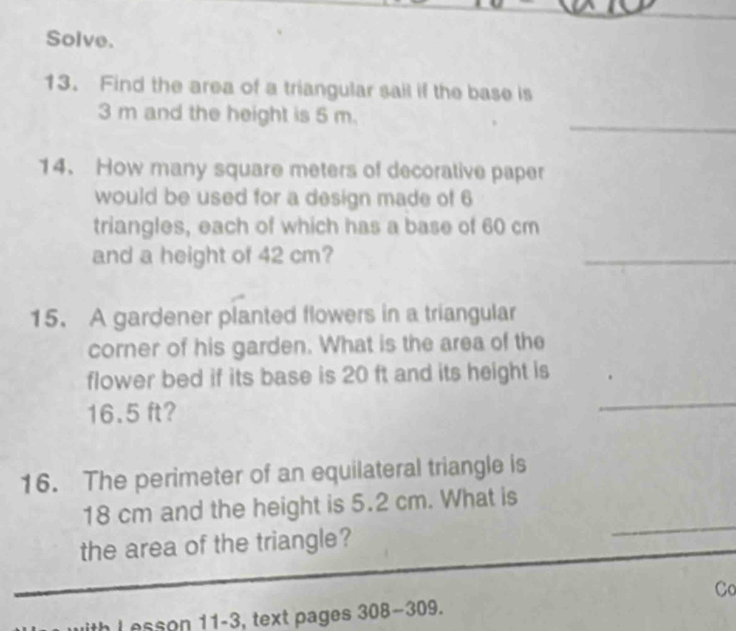 Solve. 
13. Find the area of a triangular sail if the base is 
_
3 m and the height is 5 m. 
14. How many square meters of decorative paper 
would be used for a design made of 6
triangles, each of which has a base of 60 cm
and a height of 42 cm? 
_ 
15. A gardener planted flowers in a triangular 
corner of his garden. What is the area of the 
_ 
flower bed if its base is 20 ft and its height is
16.5 ft? 
16. The perimeter of an equilateral triangle is
18 cm and the height is 5.2 cm. What is 
the area of the triangle? 
_ 
_ 
Co 
esson 11-3, text pages 3 08-30 09.