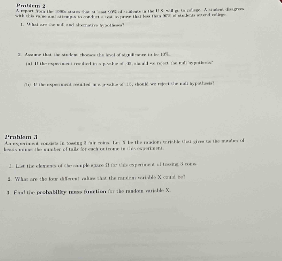 Problem 2 
A report from the 1990s states that at least 90% of students in the U.S. will go to college. A student disagrees 
with this value and attempts to conduct a test to prove that less than 90% of students attend college. 
1. What are the null and alternative hypotheses? 
2. Assume that the student chooses the level of significance to be 10%. 
(a) If the experiment resulted in a p -value of 05, should we reject the null hypothesis? 
(b) If the experiment resulted in a p -value of . 15, should we reject the null hypothesis? 
Problem 3 
An experiment consists in tossing 3 fair coins. Let X be the random variable that gives us the number of 
heads minus the number of tails for each outcome in this experiment. 
1. List the elements of the sample space Ω for this experiment of tossing 3 coins. 
2. What are the four different values that the random variable X could be? 
3. Find the probability mass function for the random variable X.