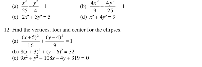  x^2/25 + y^2/4 =1 (b)  4x^2/9 + 4y^2/25 =1
(c) 2x^2+3y^2=5 (d) x^2+4y^2=9
12. Find the vertices, foci and center for the ellipses.
(a) frac (x+5)^216+frac (y-4)^29=1
(b) 8(x+3)^2+(y-6)^2=32
(c) 9x^2+y^2-108x-4y+319=0