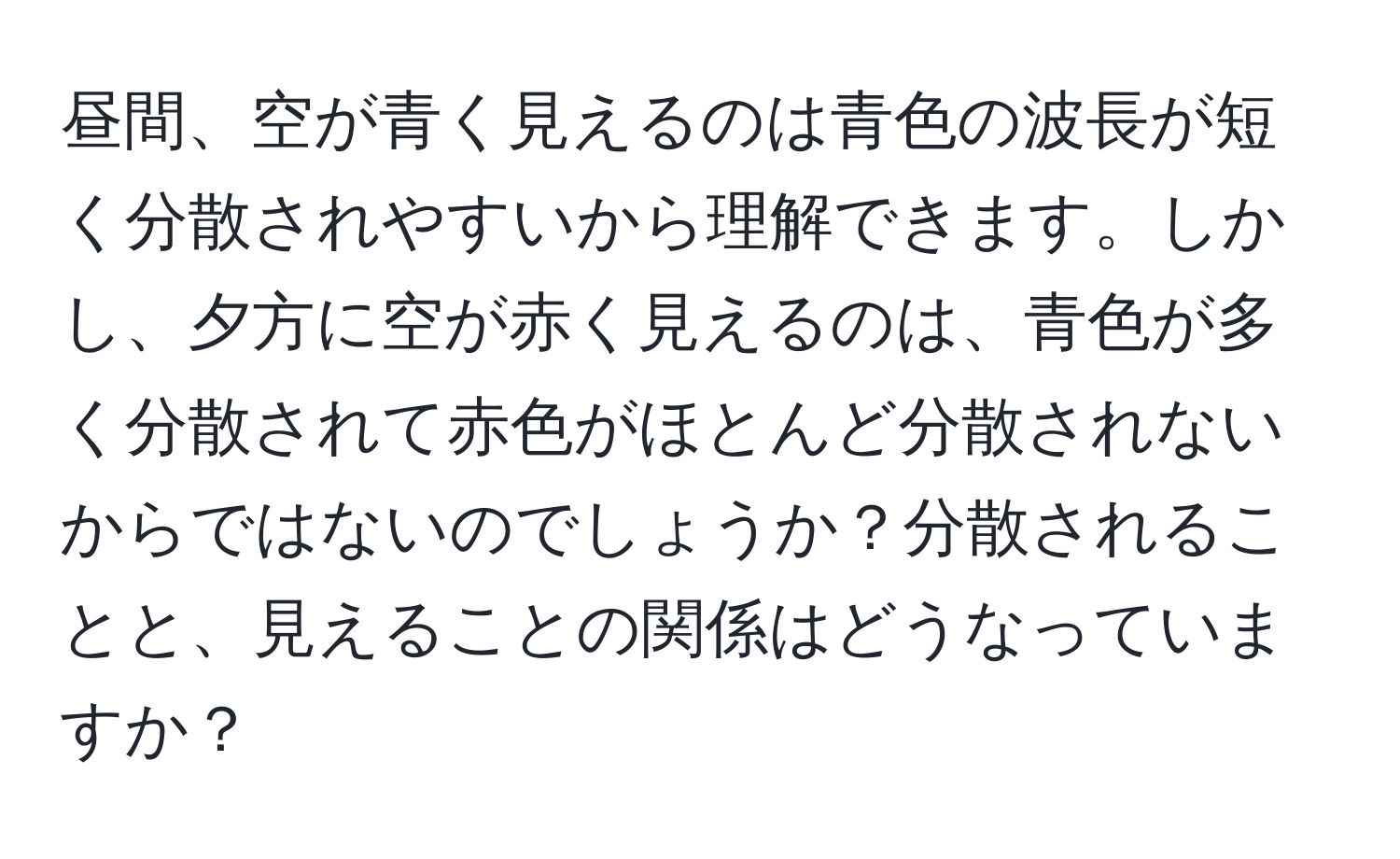 昼間、空が青く見えるのは青色の波長が短く分散されやすいから理解できます。しかし、夕方に空が赤く見えるのは、青色が多く分散されて赤色がほとんど分散されないからではないのでしょうか？分散されることと、見えることの関係はどうなっていますか？