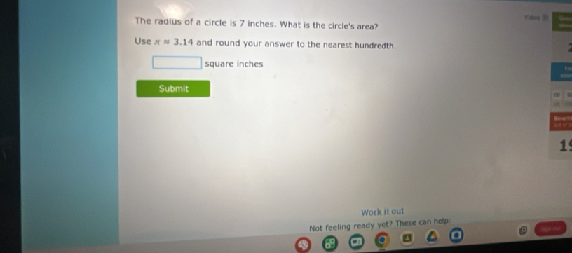 Video ∞ 
The radius of a circle is 7 inches. What is the circle's area? 
Use π approx 3.14 and round your answer to the nearest hundredth.
square inches
Submit 
1 
Work it out 
Not feeling ready yet? These can help: