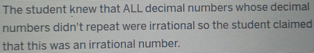 The student knew that ALL decimal numbers whose decimal 
numbers didn't repeat were irrational so the student claimed 
that this was an irrational number.