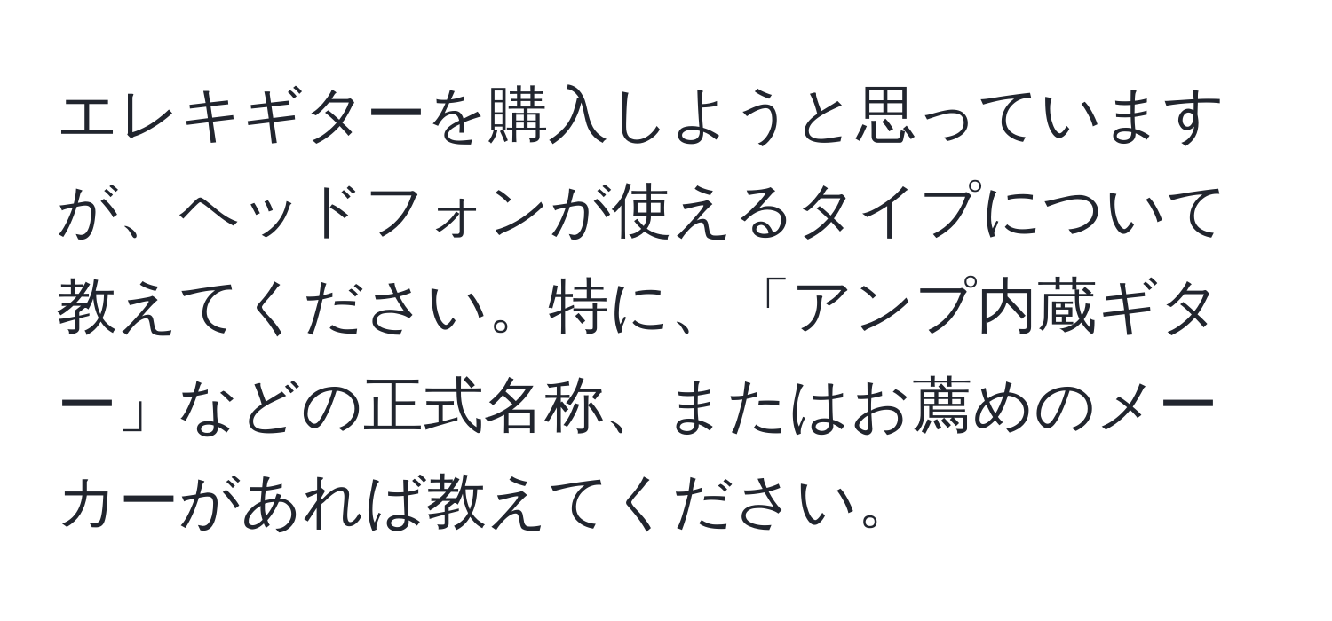 エレキギターを購入しようと思っていますが、ヘッドフォンが使えるタイプについて教えてください。特に、「アンプ内蔵ギター」などの正式名称、またはお薦めのメーカーがあれば教えてください。