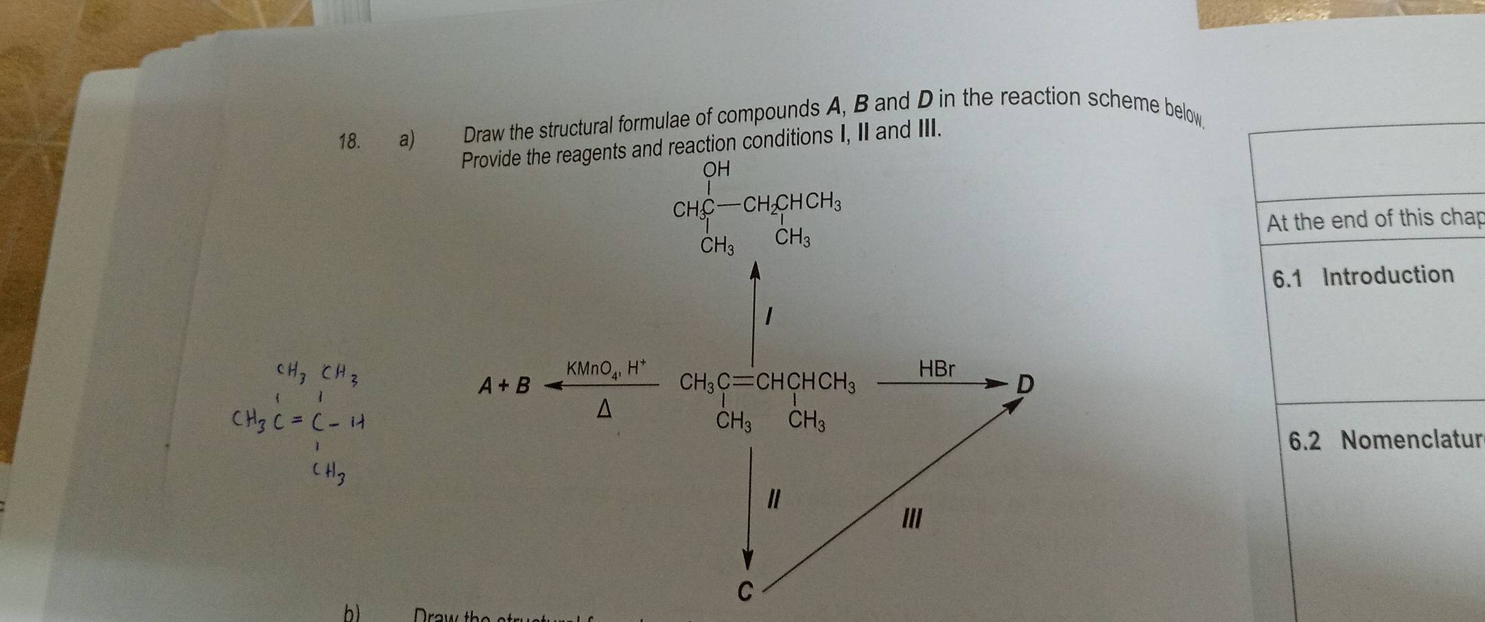 Draw the structural formulae of compounds A, B and D in the reaction scheme below. 
Provide the reagents and reaction conditions I, II and III. 
CH_3CH_3CH_2H_3CH_3 CH_3 CH_CH_3 
At the end of this chap 
6.1 Introduction
CH_3C=beginarrayr CH_3 CH_3Cendarray
A+B-B-frac KMnO_H^+△  CH_3C=CHCHCH_3
HBr
D
CH_3 CH_3
6.2 Nomenclatur
CH_3
III 
C 
b)