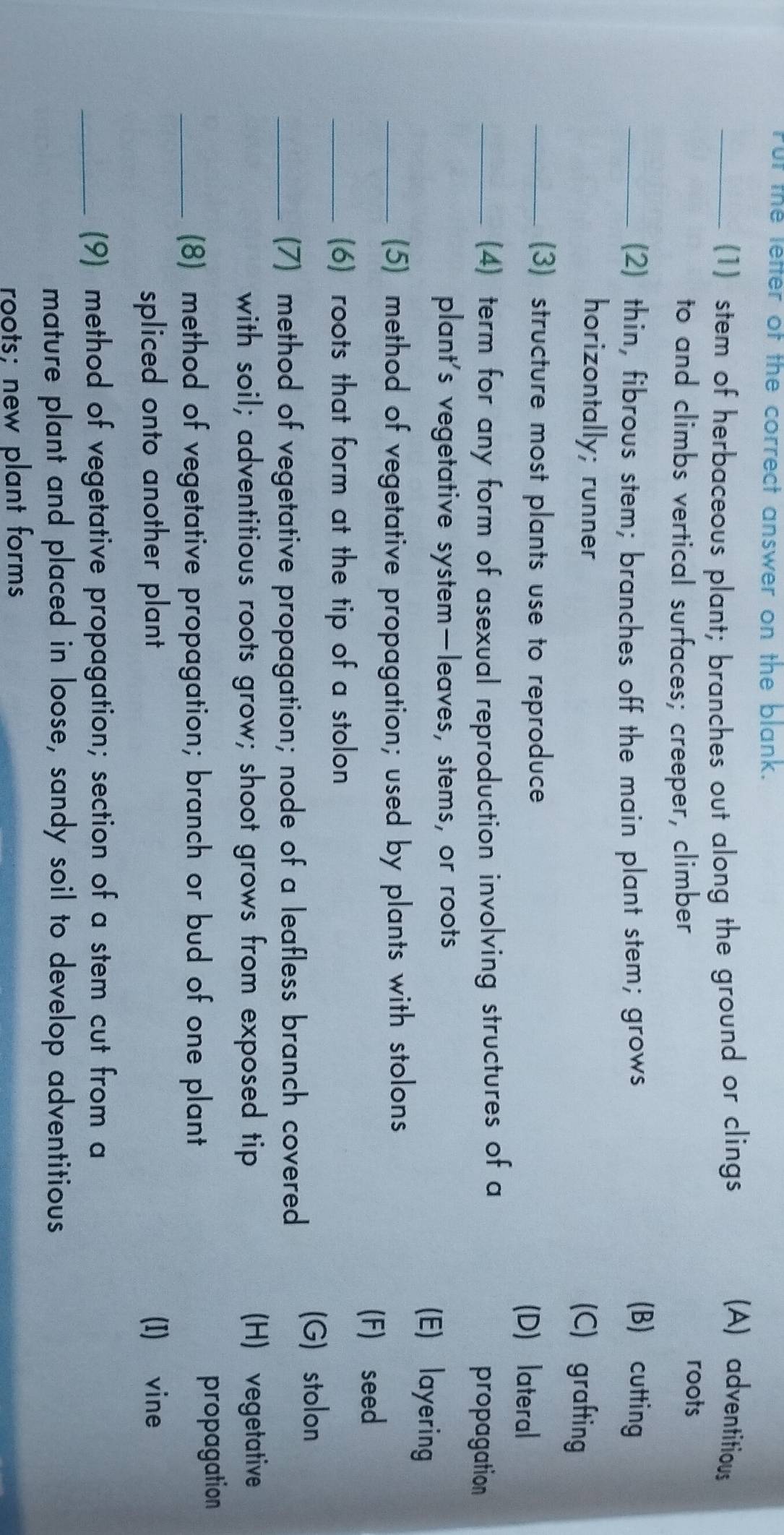 Fut the letter of the correct answer on the blank.
_(1) stem of herbaceous plant; branches out along the ground or clings
(A) adventitious
to and climbs vertical surfaces; creeper, climber
roots
_(2) thin, fibrous stem; branches off the main plant stem; grows (B) cutting
horizontally; runner
(C) grafting
_(3) structure most plants use to reproduce (D) lateral
_(4) term for any form of asexual reproduction involving structures of a propagation
plant's vegetative system—leaves, stems, or roots
(E) layering
_(5) method of vegetative propagation; used by plants with stolons
(F) seed
_(6) roots that form at the tip of a stolon
(G) stolon
_(7) method of vegetative propagation; node of a leafless branch covered
with soil; adventitious roots grow; shoot grows from exposed tip (H) vegetative
_(8) method of vegetative propagation; branch or bud of one plant propagation
spliced onto another plant (I) vine
_(9) method of vegetative propagation; section of a stem cut from a
mature plant and placed in loose, sandy soil to develop adventitious
roots; new plant forms