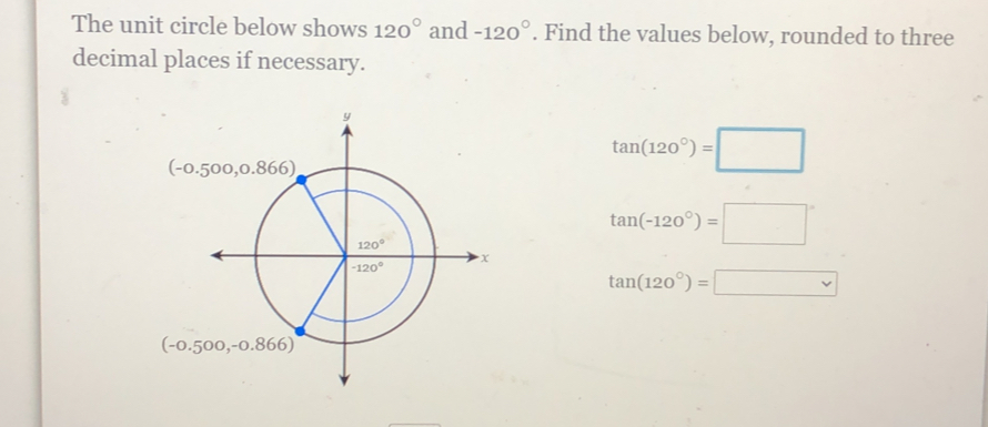 The unit circle below shows 120° and -120°. Find the values below, rounded to three
decimal places if necessary.
tan (120°)=□
tan (-120°)=□°
tan (120°)=□