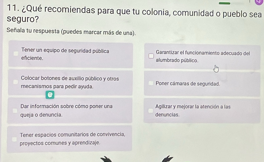 ¿Qué recomiendas para que tu colonia, comunidad o pueblo sea
seguro?
Señala tu respuesta (puedes marcar más de una).
Tener un equipo de seguridad pública Garantizar el funcionamiento adecuado del
eficiente. alumbrado público.
Colocar botones de auxilio público y otros
Poner cámaras de seguridad.
mecanismos para pedir ayuda.
Dar información sobre cómo poner una Agilizar y mejorar la atención a las
queja o denuncia. denuncias.
Tener espacios comunitarios de convivencia,
proyectos comunes y aprendizaje.