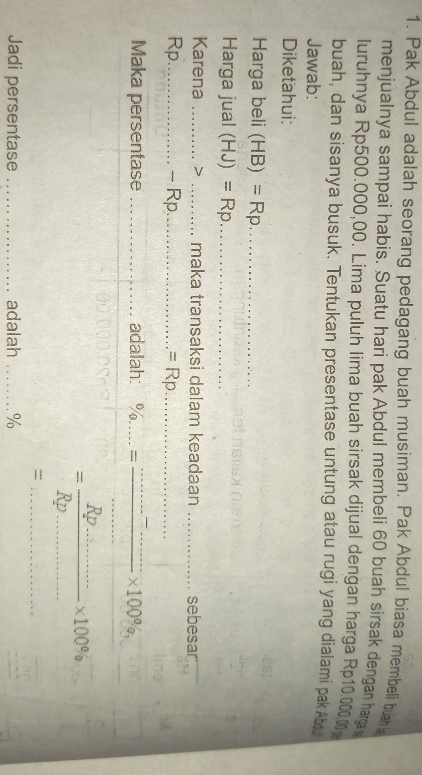 Pak Abdul adalah seorang pedagang buah musiman. Pak Abdul biasa membeli buah a 
menjualnya sampai habis. Suatu hari pak Abdul membeli 60 buah sirsak dengan harga 
luruhnya Rp500.000,00. Lima puluh lima buah sirsak dijual dengan harga Rp10.000,00p
buah, dan sisanya busuk. Tentukan presentase untung atau rugi yang dialami pak Abdu 
Jawab: 
Diketahui: 
Harga beli (HB)=Rp _ 
Harga jual (HJ)=Rp _ 
Karena _> _maka transaksi dalam keadaan _sebesar:
Rp_  - Rp_  =Rrho _ 
Maka persentase _adalah: 3/6/ __
* 100% ,
=frac Rp.........* 100% _ 
_= 
Jadi persentase _adalah _%