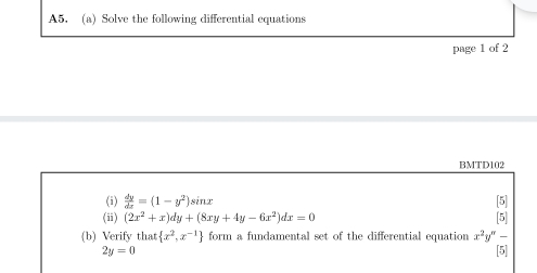 A5. (a) Solve the following differential equations 
page 1 of 2 
BMTD102 
(i)  dy/dx =(1-y^2)sin x
[5] 
(ii) (2x^2+x)dy+(8xy+4y-6x^2)dx=0 [5] 
(b) Verify tha  x^2,x^(-1) form a fundamental set of the differential equation x^2y^n-
2y=0
If, 
18