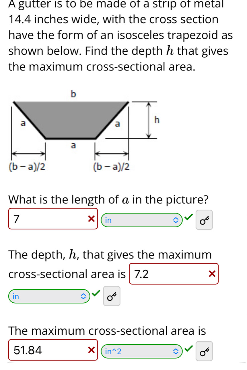 A gutter is to be made of a strip of metal
14.4 inches wide, with the cross section
have the form of an isosceles trapezoid as
shown below. Find the depth h that gives
the maximum cross-sectional area.
What is the length of a in the picture?
7
in
0^6
The depth, ん, that gives the maximum
cross-sectional area is 7.2 ×
in
0^6
The maximum cross-sectional area is
51.84 0^6
in^(wedge)2