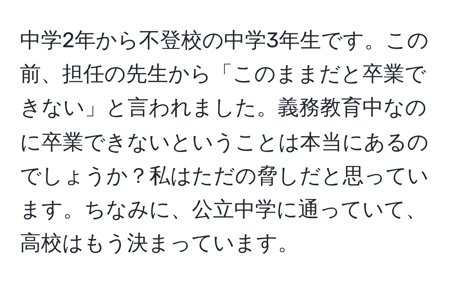 中学2年から不登校の中学3年生です。この前、担任の先生から「このままだと卒業できない」と言われました。義務教育中なのに卒業できないということは本当にあるのでしょうか？私はただの脅しだと思っています。ちなみに、公立中学に通っていて、高校はもう決まっています。