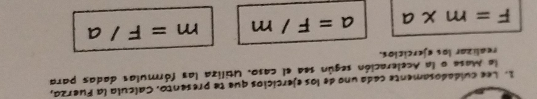 Lee culdadosamente cada uno de los ejercicios que te presento. Calcula la Fuerza, 
la Masa o la Aceleración según sea el caso. Utiliza las fórmulas dadas para 
realizar los ejercicios.
F=m* a
a=F/m
m=F/ a