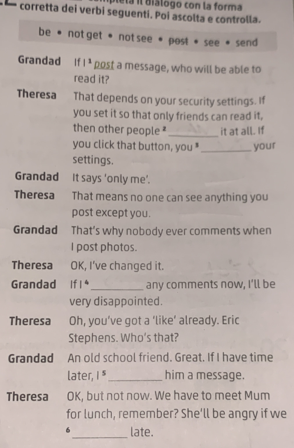 plela il dialogo con la forma
corretta dei verbi seguenti. Poi ascolta e controlla.
be not get• not see . post see send
Grandad If |^1 post a message, who will be able to
read it?
Theresa That depends on your security settings. If
you set it so that only friends can read it,
then other people ² _it at all. If
you click that button, you * _your
settings.
Grandad It says ‘only me’.
Theresa That means no one can see anything you
post except you.
Grandad That’s why nobody ever comments when
I post photos.
Theresa OK, I’ve changed it.
Grandad If 1^4 _ any comments now, I’ll be
very disappointed.
Theresa Oh, you’ve got a ‘like’ already. Eric
Stephens. Who's that?
Grandad An old school friend. Great. If I have time
later, |^5 _him a message.
Theresa OK, but not now. We have to meet Mum
for lunch, remember? She’ll be angry if we
6_ late.