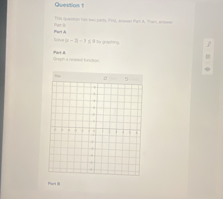 This question has two parts. First, answer Part A. Then, answer 
Part B. 
Part A 
Solve |x-2|-3≤ 0 by graphing. 
Part A 
Graph a related function. 
Ray 
Part B