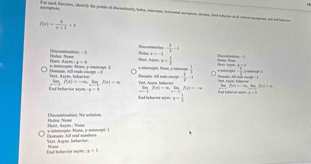 Hi
asymptote.
For each function, identify the points of discontinuity, holes, intercepts, horizontal asymptote, domain, limit behavior at all veical scympotes, and end behavion
f(x)= 3/x+1 +2
Discontinuities: - 5/2 , -1
Holes: None D
Holes: x=-1 Discontimities: −1
Horz. Asym.: y=0 Horz. Asym.: y= 1/2  Holes: None Horz. Asym. y=2
x-intercepts: None, y-intercept: 2 x-intercepts: None, y-intercept:  1/5  x-intercepts: - 5/2 , , y-intercept: 5
Domain: All reals except - 5/2 , -1
Vert. Asym, behavior: Domain: All reals except =2 Domain: All reals except - 1 Vert. Asym. behavior:
limlimits _xto -2^-f(x)=-∈fty , limlimits _xto -2^+f(x)=∈fty Vert. Asym. behavior:
limlimits _xto -1f(x)=-∈fty , limlimits _xto -1f(x)=∈fty
End behavior asym.: y=0 limlimits _xto - 1/2 f(x)=∈fty , limlimits _xto - 1/2 f(x)=-∈fty End behavior asym.: y=2
End behavior asym.: y= 1/2 
Discontinuities: No solution.
Holes: None
Horz. Asym.: None
x-intercepts: None, y-intercept: 1
Domain: All real numbers
Vert. Asym. behavior:
None
End behavior asym.: y=1