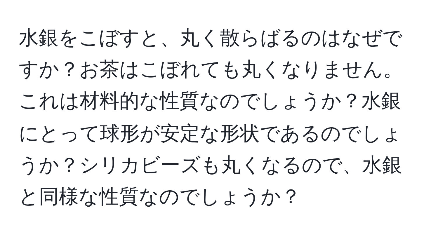 水銀をこぼすと、丸く散らばるのはなぜですか？お茶はこぼれても丸くなりません。これは材料的な性質なのでしょうか？水銀にとって球形が安定な形状であるのでしょうか？シリカビーズも丸くなるので、水銀と同様な性質なのでしょうか？