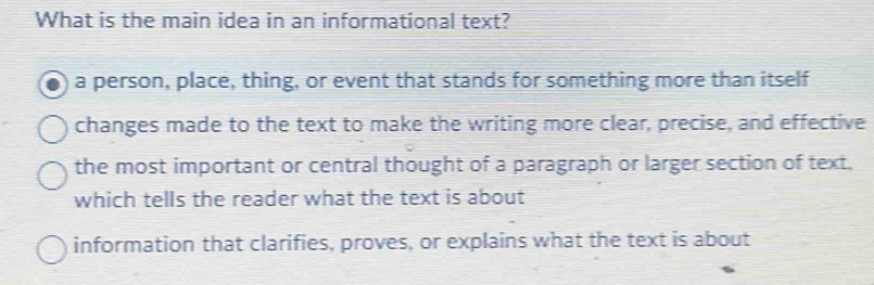 What is the main idea in an informational text?
a person, place, thing, or event that stands for something more than itself
changes made to the text to make the writing more clear, precise, and effective
the most important or central thought of a paragraph or larger section of text,
which tells the reader what the text is about
information that clarifies, proves, or explains what the text is about