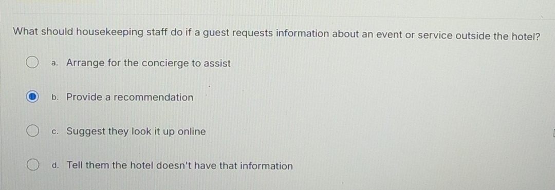 What should housekeeping staff do if a guest requests information about an event or service outside the hotel?
a. Arrange for the concierge to assist
b. Provide a recommendation
c. Suggest they look it up online
d. Tell them the hotel doesn't have that information