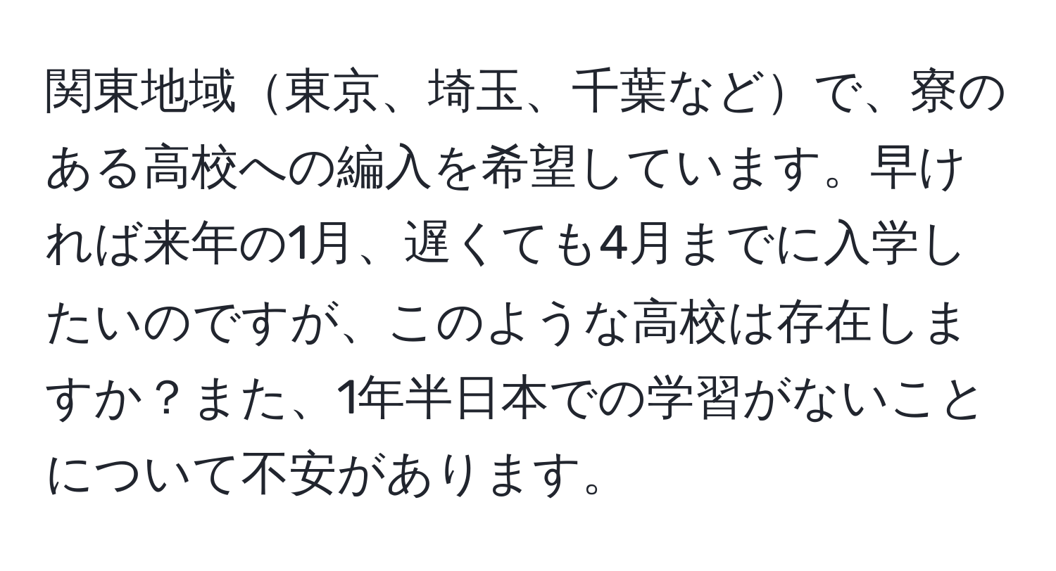 関東地域東京、埼玉、千葉などで、寮のある高校への編入を希望しています。早ければ来年の1月、遅くても4月までに入学したいのですが、このような高校は存在しますか？また、1年半日本での学習がないことについて不安があります。