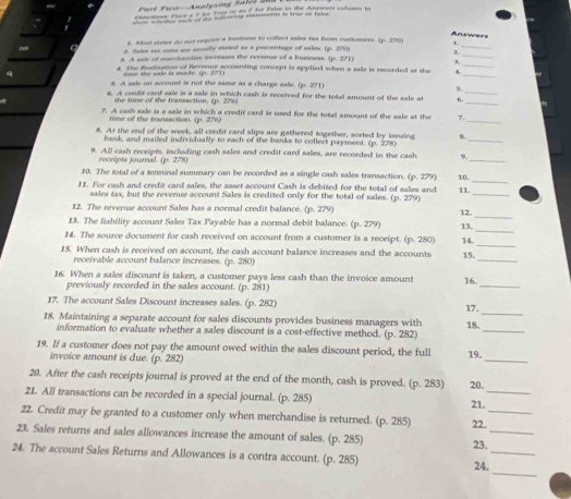 Part Tau Analysing Sales  a
eo aloue Flce a F le fore o ao Fle False in the Annerrs column in
shore wheshes each of the Wolmeine anaemends is true of falo
Answers
1. Most states do not require a business to colleci sales tas from curtomers. (p. 270 1
8. fale tex rates se usually stated as a percentage of sales. (p. 270)
_
_
3. A sade of merchandese increases the revenue of a business. (p. 271) 3_
_
4. The Readivation of ferenue accounding concept is applied when a sale is recorded at the *
sone the sale is made. in. 271)
_
5. A sale on account is not the same as a charge sale. (p. 271) 5
_
6. A cesdir card saie is a sale in which cash is received for the toial amount of the sale at 6.
the time of the transaction. (p. 276)
7. A cash sale is a sale in which a credit card is used for the total amount of the sale at the 7.
time of the transaction. QR 276)
_
8. At the end of the week, all credit card slips are gathered together, sorted by issuing 8.
hank, and mailed individually to each of the banks to collect payment. (p. 278)
_
_
9. All cash receipts, including cash sales and credit card sales, are recorded in the cash 9.
receipts journal. (p. 278)
_
10. The total of a terminal summary can be recorded as a single cash sales transaction. (p. 279) 10.
II. For cash and credit card sales, the asset account Cash is debited for the total of sales and 11.
sales tax, but the revenue account Sales is credited only for the total of sales. (p. 279)
_
_
12. The revenue account Sales has a normal credit balance. (p. 279) 12.
13. The fability account Sales Tax Payable has a normal debit balance. (p. 279)
14. The source document for cash received on account from a customer is a receipt. (p. 280) 13,_
15. When cash is received on account, the cash account balance increases and the accounts 15. 14._
receivable account balance increases. (p. 280)
_
_
16. When a sales discount is taken, a customer pays less cash than the invoice amount 16.
previously recorded in the sales account. (p. 281)
_
17. The account Sales Discount increases sales. (p. 282) 17.
18. Maintaining a separate account for sales discounts provides business managers with 18.
information to evaluate whether a sales discount is a cost-effective method. (p. 282)
_
19. If a customer does not pay the amount owed within the sales discount period, the full 19.
invoice amount is due. (p. 282)
_
20. After the cash receipts journal is proved at the end of the month, cash is proved. (p. 283) 20.
21. All transactions can be recorded in a special journal. (p. 285)
_
21.
22. Credit may be granted to a customer only when merchandise is returned. (p. 285) 22_
23. Sales returns and sales allowances increase the amount of sales. (p. 285) 23._
24. The account Sales Returns and Allowances is a contra account. (p. 285)
_
_
24.