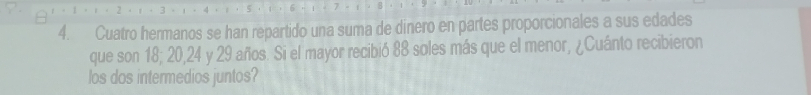 Cuatro hermanos se han repartido una suma de dinero en partes proporcionales a sus edades 
que son 18; 20, 24 y 29 años. Si el mayor recibió 88 soles más que el menor, ¿Cuánto recibieron 
los dos intermedios juntos?