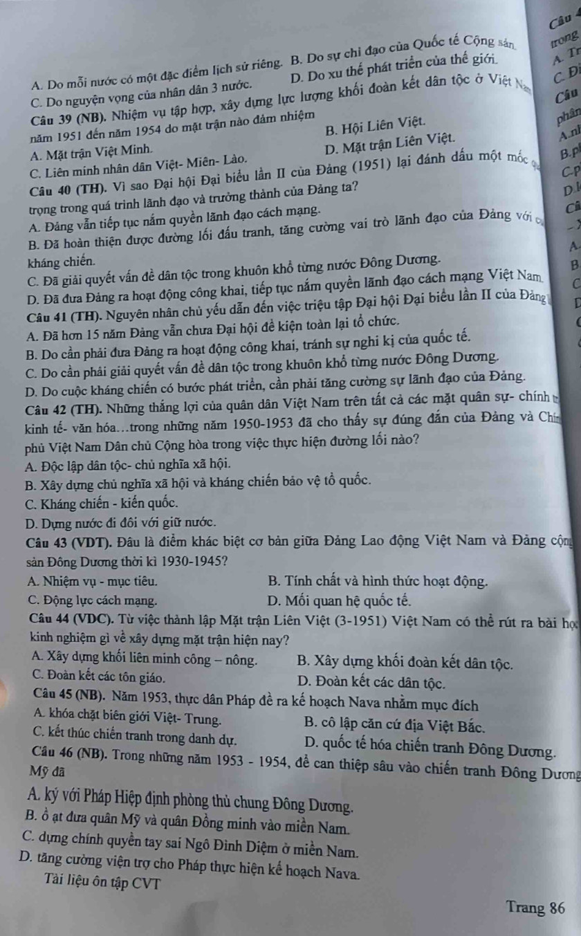 Câu
A. Do mỗi nước có một đặc điểm lịch sử riêng. B. Do sự chỉ đạo của Quốc tế Cộng sản trong
C D
C. Do nguyện vọng của nhân dân 3 nước. D. Do xu thế phát triển của thế giới A. Tr
Câu
Câu 39 (NB). Nhiệm vụ tập hợp, xây dựng lực lượng khối đoàn kết dân tộc ở Việt N
B. Hội Liên Việt.
năm 1951 đến năm 1954 do mặt trận nào đảm nhiệm
phân
A.nh
A. Mặt trận Việt Minh.
C. Liên minh nhân dân Việt- Miên- Lào. D. Mặt trận Liên Việt.
Câu 40 (TH). Vì sao Đại hội Đại biểu lần II của Đảng (1951) lại đánh dấu một mốc c
B. p
D l
trọng trong quá trình lãnh đạo và trưởng thành của Đảng ta? Cp
A. Đảng vẫn tiếp tục nắm quyền lãnh đạo cách mạng.
Ci
B. Đã hoàn thiện được đường lối đấu tranh, tăng cường vai trò lãnh đạo của Đảng với -
A.
kháng chiến.
C. Đã giải quyết vấn đề dân tộc trong khuôn khổ từng nước Đông Dương.
B
D. Đã đưa Đảng ra hoạt động công khai, tiếp tục nắm quyền lãnh đạo cách mạng Việt Nam C
Câu 41 (TH). Nguyên nhân chủ yếu dẫn đến việc triệu tập Đại hội Đại biểu lần II của Đảng D
A. Đã hơn 15 năm Đảng vẫn chưa Đại hội đề kiện toàn lại tổ chức.
B. Do cần phải đưa Đảng ra hoạt động công khai, tránh sự nghi kị của quốc tế.
C. Do cần phải giải quyết vấn đề dân tộc trong khuôn khổ từng nước Đông Dương.
D. Do cuộc kháng chiến có bước phát triển, cần phải tăng cường sự lãnh đạo của Đảng.
Câu 42 (TH). Những thắng lợi của quân dân Việt Nam trên tất cả các mặt quân sự- chính 
kinh tế- văn hóa..trong những năm 1950-1953 đã cho thấy sự đúng đắn của Đảng và Chín
phủ Việt Nam Dân chủ Cộng hòa trong việc thực hiện đường lối nào?
A. Độc lập dân tộc- chủ nghĩa xã hội.
B. Xây dựng chủ nghĩa xã hội và kháng chiến bảo vệ tổ quốc.
C. Kháng chiến - kiến quốc.
D. Dựng nước đi đôi với giữ nước.
Câu 43 (VDT). Đâu là điểm khác biệt cơ bản giữa Đảng Lao động Việt Nam và Đảng cộm
sản Đông Dương thời kì 1930-1945?
A. Nhiệm vụ - mục tiêu.  B. Tính chất và hình thức hoạt động.
C. Động lực cách mạng. D. Mối quan hệ quốc tế.
Câu 44 (VDC). Từ việc thành lập Mặt trận Liên Việt (3-1951) Việt Nam có thể rút ra bài họ
kinh nghiệm gì về xây dựng mặt trận hiện nay?
A. Xây dựng khối liên minh công - nông. B. Xây dựng khối đoàn kết dân tộc.
C. Đoàn kết các tôn giáo. D. Đoàn kết các dân tộc.
Câu 45 (NB). Năm 1953, thực dân Pháp đề ra kế hoạch Nava nhằm mục đích
A. khóa chặt biên giới Việt- Trung. B. cô lập căn cứ địa Việt Bắc.
C. kết thúc chiến tranh trong danh dự. D. quốc tế hóa chiến tranh Đông Dương.
Câu 46 (NB). Trong những năm 1953 - 1954, để can thiệp sâu vào chiến tranh Đông Dương
Mỹ đã
A. ký với Pháp Hiệp định phòng thủ chung Đông Dương.
B. ồ ạt đưa quân Mỹ và quân Đồng minh vào miền Nam.
C. dựng chính quyền tay sai Ngô Đình Diệm ở miền Nam.
D. tăng cường viện trợ cho Pháp thực hiện kể hoạch Nava.
Tài liệu ôn tập CVT
Trang 86