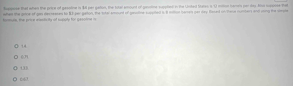 Suppose that when the price of gasoline is $4 per gallon, the total amount of gasoline supplied in the United States is 12 million barrels per day. Also suppose that
when the price of gas decreases to $3 per gallon, the total amount of gasoline supplied is 8 million barrels per day. Based on these numbers and using the simple
formula, the price elasticity of supply for gasoline is:
1.4.
0.71.
1.33.
0.67.