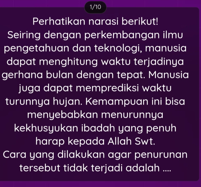 1/10 
Perhatikan narasi berikut! 
Seiring dengan perkembangan ilmu 
pengetahuan dan teknologi, manusia 
dapat menghitung waktu terjadinya 
gerhana bulan dengan tepat. Manusia 
juga dapat memprediksi waktu 
turunnya hujan. Kemampuan ini bisa 
menyebabkan menurunnya 
kekhusyukan ibadah yang penuh 
harap kepada Allah Swt. 
Cara yang dilakukan agar penurunan 
tersebut tidak terjadi adalah ....