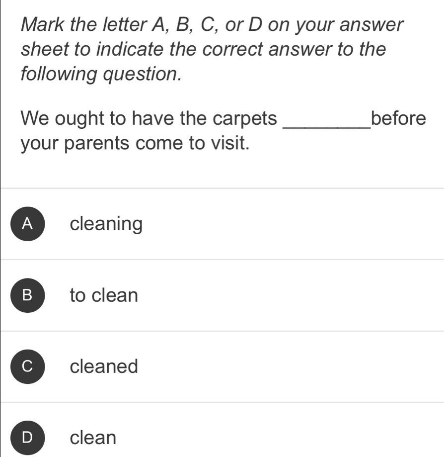 Mark the letter A, B, C, or D on your answer
sheet to indicate the correct answer to the
following question.
We ought to have the carpets _before
your parents come to visit.
A cleaning
B to clean
cleaned
D clean