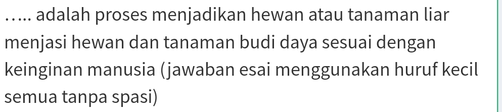 ..... adalah proses menjadikan hewan atau tanaman liar 
menjasi hewan dan tanaman budi daya sesuai dengan 
keinginan manusia (jawaban esai menggunakan huruf kecil 
semua tanpa spasi)