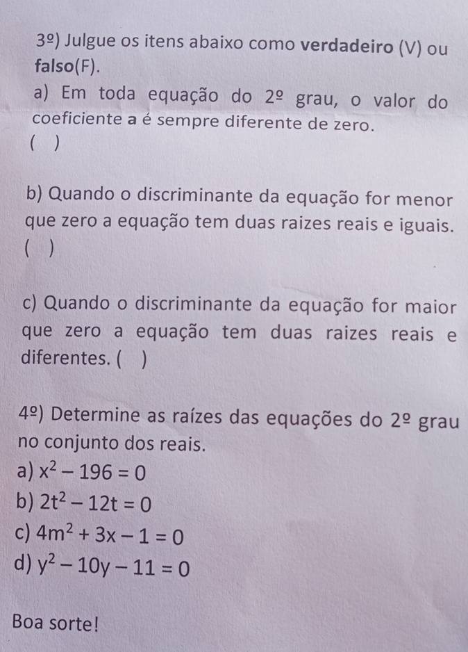 3^(_ o)) Julgue os itens abaixo como verdadeiro (V) ou 
falso(F). 
a) Em toda equação do 2^(_ circ) grau, o valor do 
coeficiente a é sempre diferente de zero. 
) 
b) Quando o discriminante da equação for menor 
que zero a equação tem duas raizes reais e iguais. 
 ) 
c) Quando o discriminante da equação for maior 
que zero a equação tem duas raizes reais e 
diferentes. ( . D
4^(_ circ)) Determine as raízes das equações do 2^(_ circ) grau 
no conjunto dos reais. 
a) x^2-196=0
b) 2t^2-12t=0
c) 4m^2+3x-1=0
d) y^2-10y-11=0
Boa sorte!