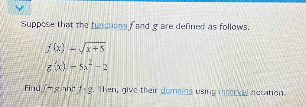 Suppose that the functions fand g are defined as follows.
f(x)=sqrt(x+5)
g(x)=5x^2-2
Find f+g and f· g. Then, give their domains using interval notation.