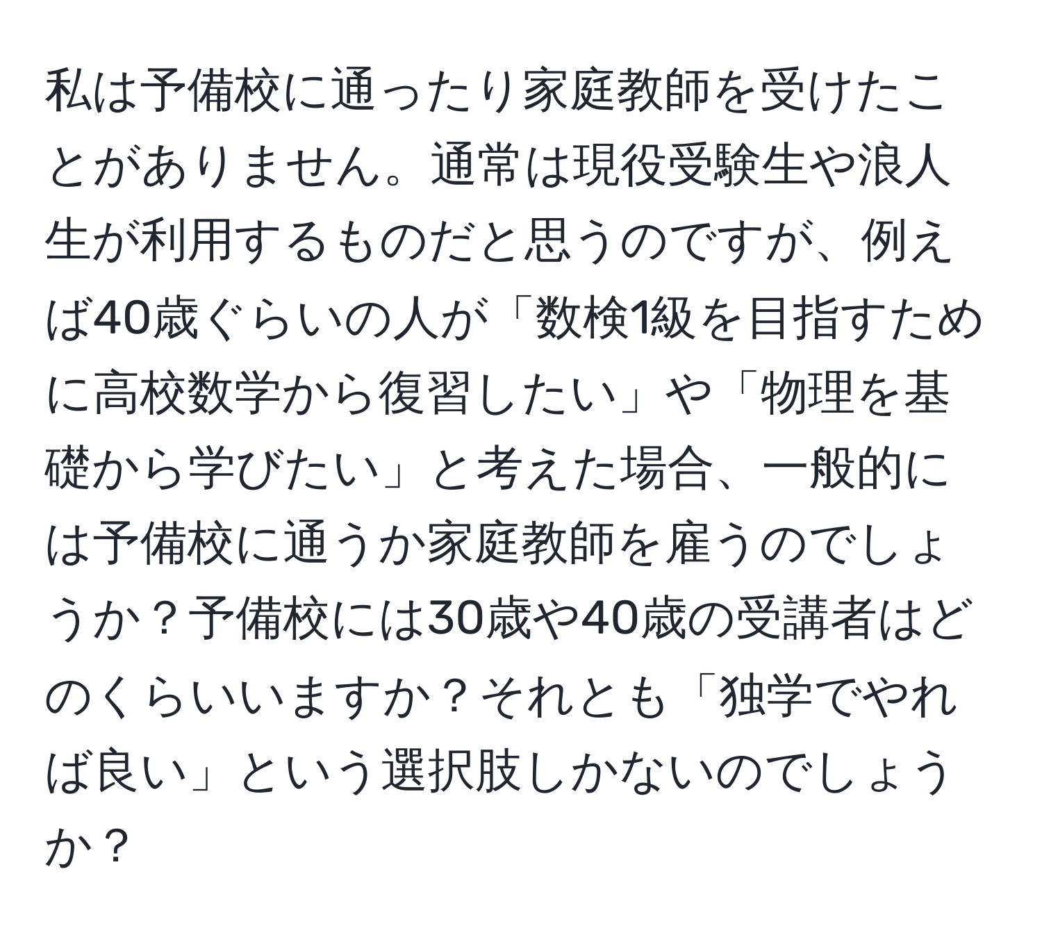 私は予備校に通ったり家庭教師を受けたことがありません。通常は現役受験生や浪人生が利用するものだと思うのですが、例えば40歳ぐらいの人が「数検1級を目指すために高校数学から復習したい」や「物理を基礎から学びたい」と考えた場合、一般的には予備校に通うか家庭教師を雇うのでしょうか？予備校には30歳や40歳の受講者はどのくらいいますか？それとも「独学でやれば良い」という選択肢しかないのでしょうか？