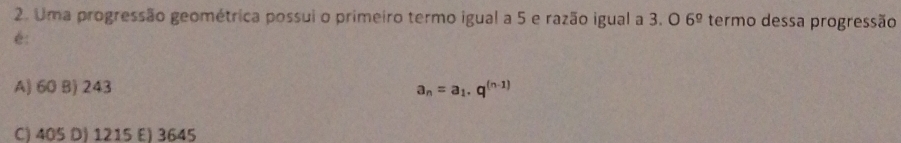 Uma progressão geométrica possui o primeiro termo igual a 5 e razão igual a 3. O 6^(_ circ) termo dessa progressão
é:
A) 60 B) 243 a_n=a_1.q^((n-1))
C) 405 D) 1215 E) 3645