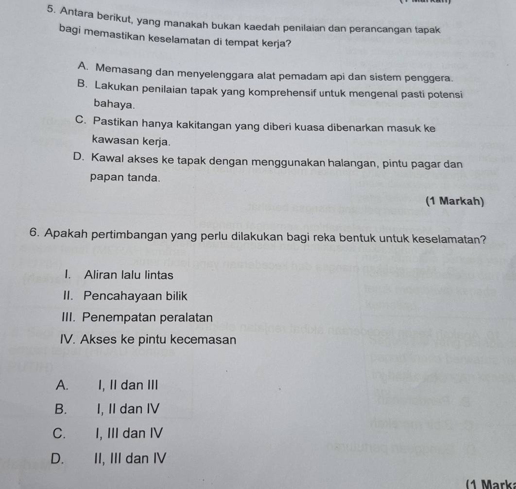 Antara berikut, yang manakah bukan kaedah penilaian dan perancangan tapak
bagi memastikan keselamatan di tempat kerja?
A. Memasang dan menyelenggara alat pemadam api dan sistem penggera.
B. Lakukan penilaian tapak yang komprehensif untuk mengenal pasti potensi
bahaya.
C. Pastikan hanya kakitangan yang diberi kuasa dibenarkan masuk ke
kawasan kerja.
D. Kawal akses ke tapak dengan menggunakan halangan, pintu pagar dan
papan tanda.
(1 Markah)
6. Apakah pertimbangan yang perlu dilakukan bagi reka bentuk untuk keselamatan?
I. Aliran lalu lintas
II. Pencahayaan bilik
III. Penempatan peralatan
IV. Akses ke pintu kecemasan
A. I, II dan III
B. I, II dan IV
C. I, III dan IV
D. II, III dan IV
(1 Marka