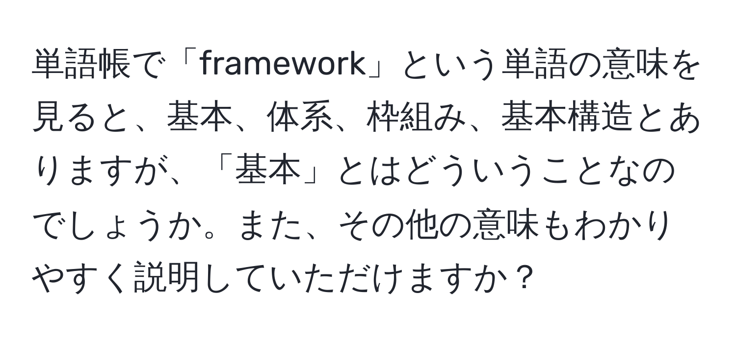 単語帳で「framework」という単語の意味を見ると、基本、体系、枠組み、基本構造とありますが、「基本」とはどういうことなのでしょうか。また、その他の意味もわかりやすく説明していただけますか？