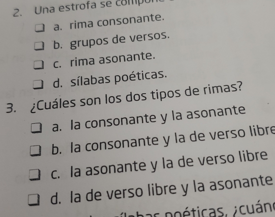 Una estrofa se compól
a. rima consonante.
b. grupos de versos.
c. rima asonante.
d. sílabas poéticas.
3. ¿Cuáles son los dos tipos de rimas?
a. la consonante y la asonante
b. la consonante y la de verso libre
c. la asonante y la de verso libre
d. la de verso libre y la asonante
p as poéticas. cuán.