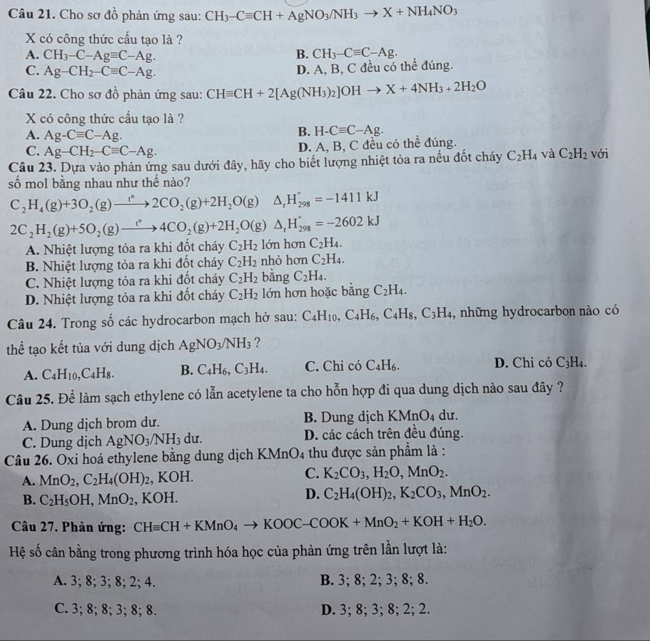 Cho sơ đồ phản ứng sau: CH_3-Cequiv CH+AgNO_3/NH_3to X+NH_4NO_3
X có công thức cấu tạo là ?
A. CH_3-C-Agequiv C-Ag. B. CH_3-Cequiv C-Ag.
C. Ag-CH_2-Cequiv C-Ag.
D. A, B, C đều có thể đúng.
Câu 22. Cho sơ đồ phản ứng sau: CHequiv CH+2[Ag(NH_3)_2]OHto X+4NH_3+2H_2O
X có công thức cấu tạo là ?
A. Ag-Cequiv C-Ag.
B. H-Cequiv C-Ag.
C. Ag-CH_2-Cequiv C-Ag.
D. A, B, C đều có thể đúng.
Câu 23. Dựa vào phản ứng sau dưới đây, hãy cho biết lượng nhiệt tỏa ra nếu đốt cháy C_2H_4 và C_2H_2 với
số mol bằng nhau như thế nào?
C_2H_4(g)+3O_2(g)to 2CO_2(g)+2H_2O(g)△ _rH_(298)°=-1411kJ
2C_2H_2(g)+5O_2(g)to 4CO_2(g)+2H_2O(g)△ _rH_(298)°=-2602kJ
A. Nhiệt lượng tỏa ra khi đốt cháy C_2H_2 lớn hơn C_2H_4.
B. Nhiệt lượng tỏa ra khi đốt cháy C_2H_2 nhỏ hơn C_2H_4.
C. Nhiệt lượng tỏa ra khi đốt cháy C_2H_2 bằng C_2H_4.
D. Nhiệt lượng tỏa ra khi đốt cháy C_2H_2 lớn hơn hoặc bằng C_2H_4.
Câu 24. Trong số các hydrocarbon mạch hở sau: C_4H_10,C_4H_6,C_4H_8,C_3H_4 , những hydrocarbon nào có
thể tạo kết tủa với dung dịch AgNO_3/NH_3 ?
A. C_4H_10,C_4H_8. B. C_4H_6,C_3H_4. C. Chỉ có C_4H_6. D. Chỉ có C_3H
Câu 25. Để làm sạch ethylene có lẫn acetylene ta cho hỗn hợp đi qua dung dịch nào sau đây ?
A. Dung dịch brom dư. B. Dung dịch KMnO_4 du.
C. Dung dịch AgNO_3/NH_3 du. D. các cách trên đều đúng.
Câu 26. Oxi hoá ethylene bằng dung dịch KMnO4 thu được sản phẩm là :
C.
A. MnO_2,C_2H_4(OH)_2 , KOH. K_2CO_3,H_2O,MnO_2.
B. C_2H_5OH,MnO_2, , K( )F
D. C_2H_4(OH)_2,K_2CO_3,MnO_2.
Câu 27. Phản ứng: CHequiv CH+KMnO_4to KOOC-COOK+MnO_2+KOH+H_2O.
Hệ số cân bằng trong phương trình hóa học của phản ứng trên lần lượt là:
A. 3; 8; 3; 8; 2; 4. B. 3; 8; 2; 3; 8; 8.
C. 3; 8; 8; 3; 8; 8. D. 3; 8; 3; 8; 2; 2.