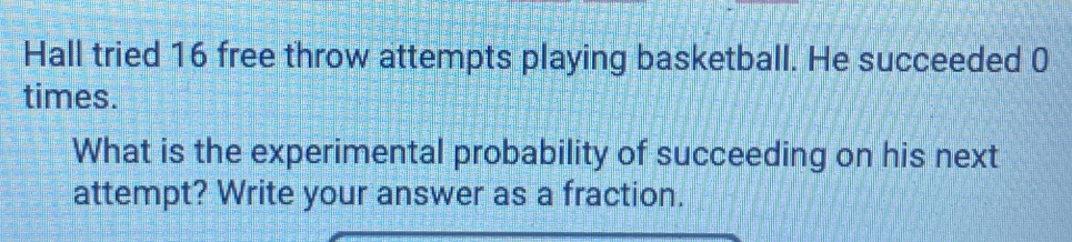 Hall tried 16 free throw attempts playing basketball. He succeeded 0 
times. 
What is the experimental probability of succeeding on his next 
attempt? Write your answer as a fraction.