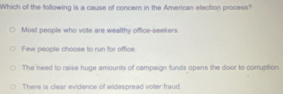 Which of the following is a cause of concern in the American election process?
Most people who vote are wealthy office-seekers.
Few people choose to run for office.
The need to raise huge amounts of campaign funds opens the door to corruption.
There is clear evidence of widespread voter fraud.