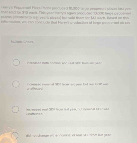 Flarry's Pepperoni Pizza Parlor produced 10,000 large pepperoni pizzas last year
that sold for $10 each. This year Harry's again produced 10,000 large pepperoni
pizzas (identical to last year's pizzas) but sold them for $12 each. Based on this
information, we can conclude that Harry's production of large pepperoni pizzas
Multiple Choice
increased both nominal and real GDP from last year.
increased nominal GDP from last year, but real GDP was
unaffected.
increased real GDP from last year, but nominal GDP was
unaffected.
did not change either nominal or real GDP from last year.