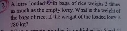 A lorry loaded with bags of rice weighs 3 times
as much as the empty lorry. What is the weight of 
the bags of rice, if the weight of the loaded lorry is
780 kg? 
mber is multiplied b y 5 a n d 1