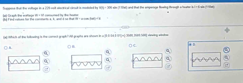 Suppose that the voltage in a 220-volt electrical circuit is modeled by V(t)=306sin (110xt) and that the amperage flowing through a heater is 1=6sin (110xt)
(a) Graph the wattage W=VI consumed by the heater
(b) Find values for the constants a, k, and d so that W=acos (kπ t)+'d
(a) Which of the following is the correct graph? All graphs are shown in a [0.004,001]* [-3500,3500,500] viewing window.
A.
B. ) C. OD
Q
B
B