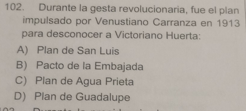 Durante la gesta revolucionaria, fue el plan
impulsado por Venustiano Carranza en 1913
para desconocer a Victoriano Huerta:
A) Plan de San Luis
B Pacto de la Embajada
C) Plan de Agua Prieta
D Plan de Guadalupe