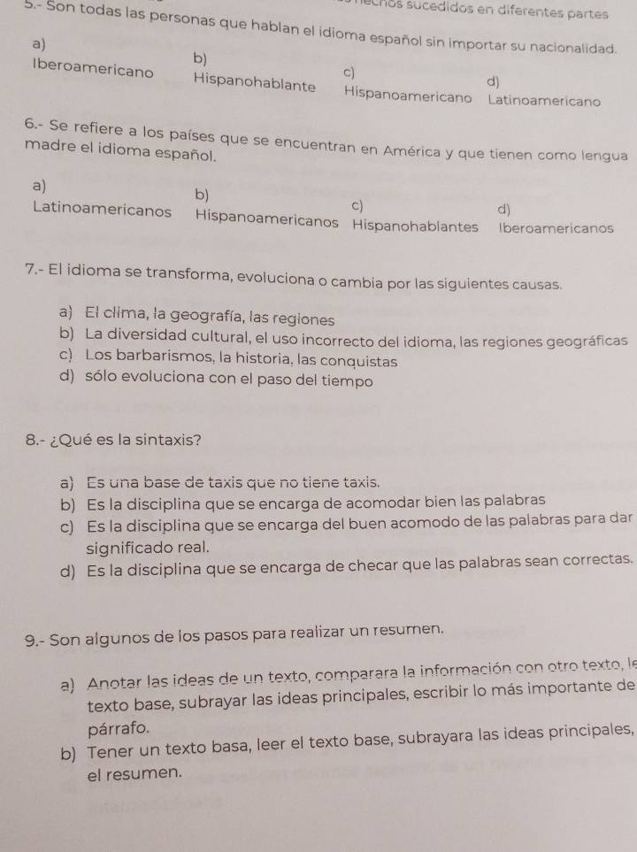 echos sucedidos en diferentes partes
5.- Son todas las personas que hablan el idioma español sin importar su nacionalidad.
a)
b)
c)
d)
Iberoamericano Hispanohablante Hispanoamericano Latinoamericano
6.- Se refiere a los países que se encuentran en América y que tienen como lengua
madre el idioma español.
a)
b)
c)
d)
Latinoamericanos Hispanoamericanos Hispanohablantes Iberoamericanos
7.- El idioma se transforma, evoluciona o cambia por las siguientes causas.
a) El clima, la geografía, las regiones
b) La diversidad cultural, el uso incorrecto del idioma, las regiones geográficas
c) Los barbarismos, la historia, las conquistas
d) sólo evoluciona con el paso del tiempo
8.- ¿Qué es la sintaxis?
a) Es una base de taxis que no tiene taxis
b) Es la disciplina que se encarga de acomodar bien las palabras
c) Es la disciplina que se encarga del buen acomodo de las palabras para dar
significado real.
d) Es la disciplina que se encarga de checar que las palabras sean correctas.
9.- Son algunos de los pasos para realizar un resumen.
a) Anotar las ideas de un texto, comparara la información con otro texto, le
texto base, subrayar las ideas principales, escribir lo más importante de
párrafo.
b) Tener un texto basa, leer el texto base, subrayara las ideas principales,
el resumen.